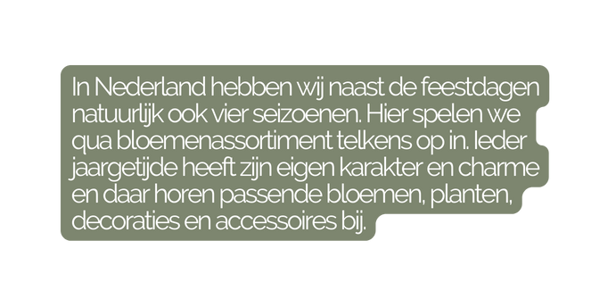 In Nederland hebben wij naast de feestdagen natuurlijk ook vier seizoenen Hier spelen we qua bloemenassortiment telkens op in Ieder jaargetijde heeft zijn eigen karakter en charme en daar horen passende bloemen planten decoraties en accessoires bij